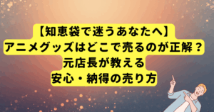 【知恵袋で迷うあなたへ】アニメグッズはどこで売るのが正解?元店長が教える安心・納得の売り方