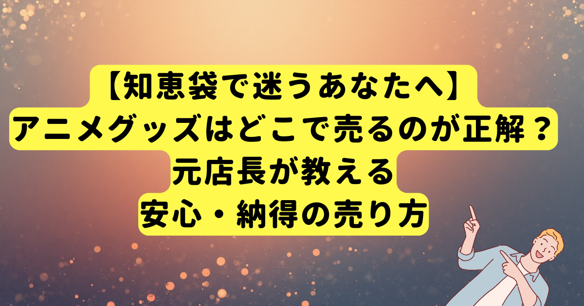【知恵袋で迷うあなたへ】アニメグッズはどこで売るのが正解?元店長が教える安心・納得の売り方