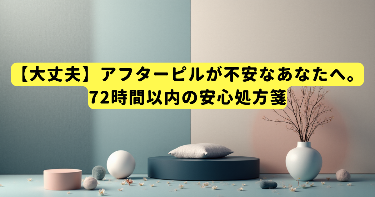 【大丈夫】アフターピルが不安なあなたへ。72時間以内の安心処方箋