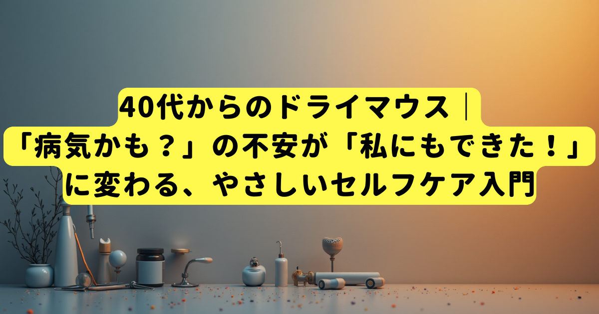 40代からのドライマウス｜「病気かも？」の不安が「私にもできた！」に変わる、やさしいセルフケア入門