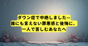 ダウン症で中絶しました—誰にも言えない罪悪感と後悔に、一人で苦しむあなたへ