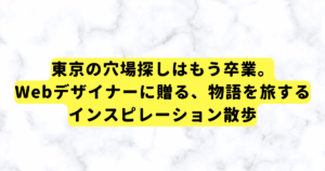東京の穴場探しはもう卒業。Webデザイナーに贈る、物語を旅するインスピレーション散歩