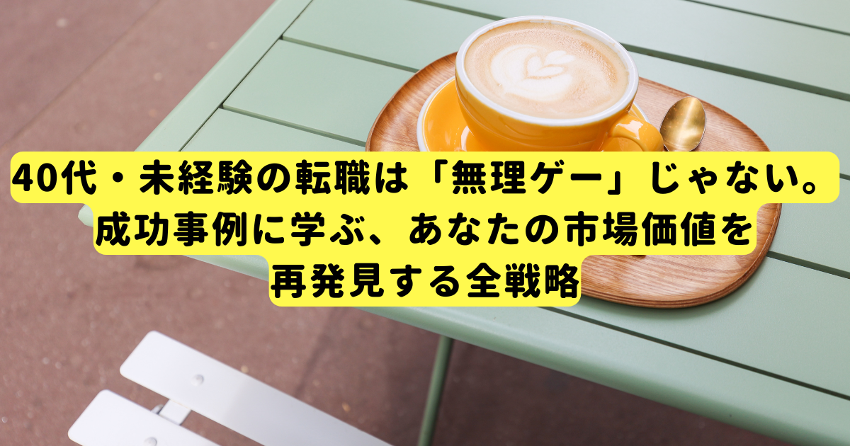 40代・未経験の転職は「無理ゲー」じゃない。成功事例に学ぶ、あなたの市場価値を再発見する全戦略