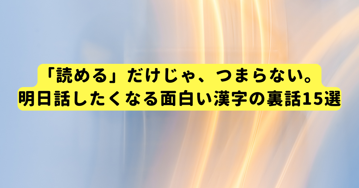 「読める」だけじゃ、つまらない。明日話したくなる面白い漢字の裏話15選