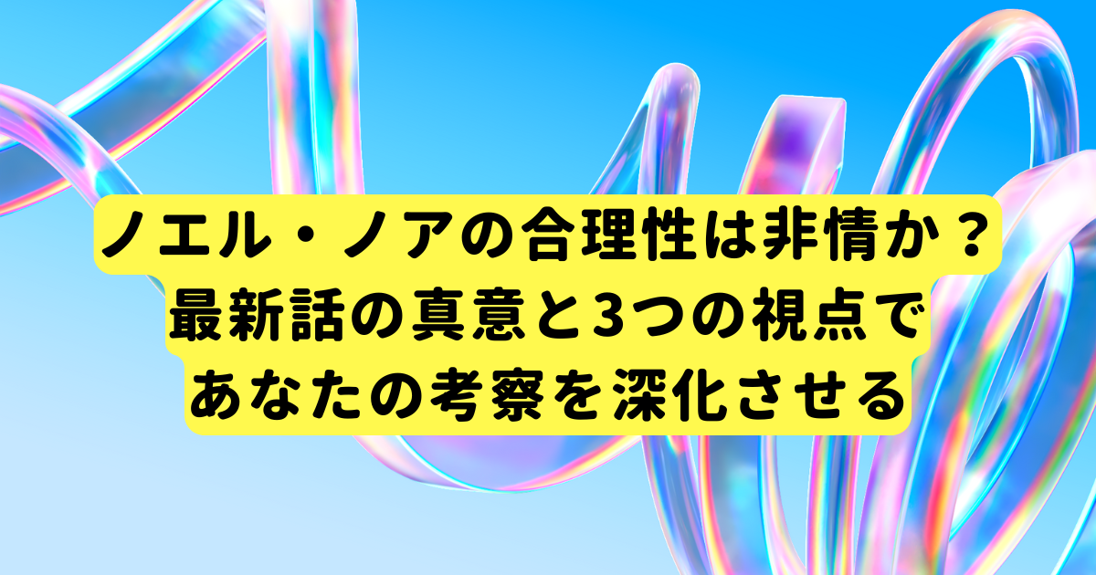 ノエル・ノアの合理性は非情か?最新話の真意と3つの視点であなたの考察を深化させる