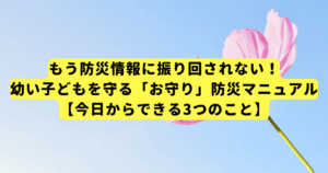 もう防災情報に振り回されない！幼い子どもを守る「お守り」防災マニュアル【今日からできる3つのこと】