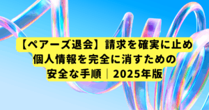 【ペアーズ退会】請求を確実に止め、個人情報を完全に消すための安全な手順｜2025年版