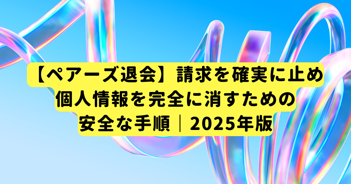 【ペアーズ退会】請求を確実に止め、個人情報を完全に消すための安全な手順｜2025年版