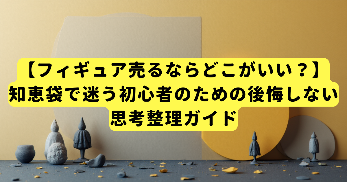【フィギュア売るならどこがいい?】知恵袋で迷う初心者のための後悔しない思考整理ガイド