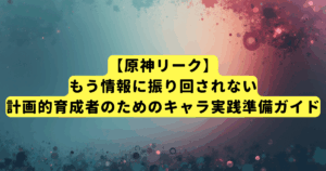 【原神リーク】もう情報に振り回されない。計画的育成者のための新キャラ実践準備ガイド