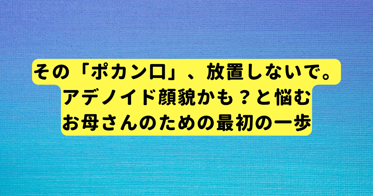 その「ポカン口」、放置しないで。アデノイド顔貌かも？と悩むお母さんのための最初の一歩