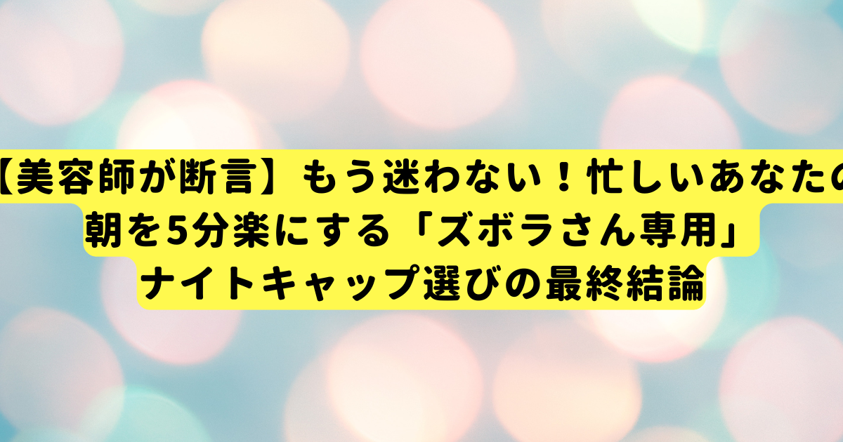 【美容師が断言】もう迷わない！忙しいあなたの朝を5分楽にする「ズボラさん専用」ナイトキャップ選びの最終結論
