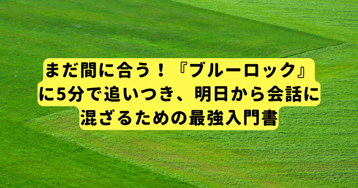 まだ間に合う！『ブルーロック』に5分で追いつき、明日から会話に混ざるための最強入門書