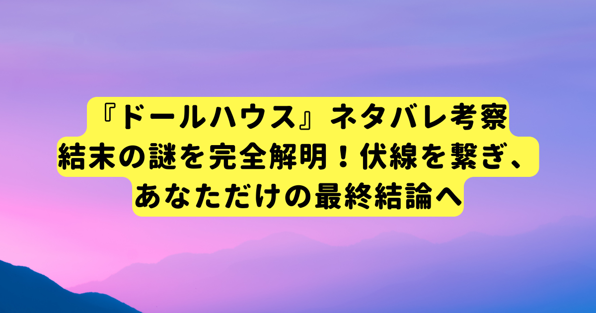 『ドールハウス』ネタバレ考察：結末の謎を完全解明！伏線を繋ぎ、あなただけの最終結論へ
